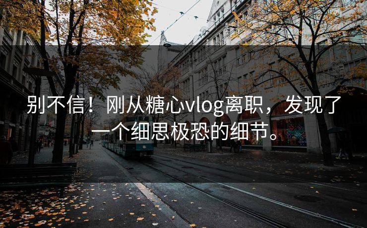 别不信！刚从<strong>糖心vlog</strong>离职，发现了一个细思极恐的细节。