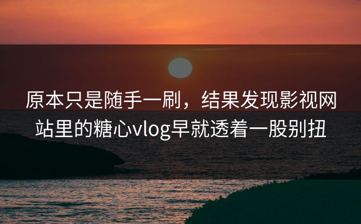 原本只是随手一刷，结果发现影视网站里的糖心vlog早就透着一股别扭
