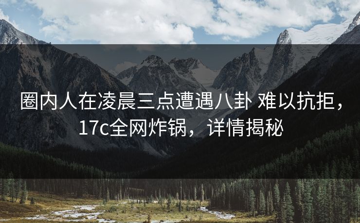 圈内人在凌晨三点遭遇八卦 难以抗拒，17c全网炸锅，详情揭秘