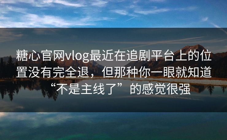 糖心官网vlog最近在追剧平台上的位置没有完全退，但那种你一眼就知道“不是主线了”的感觉很强