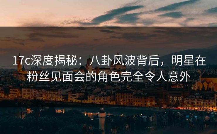 17c深度揭秘：八卦风波背后，明星在粉丝见面会的角色完全令人意外