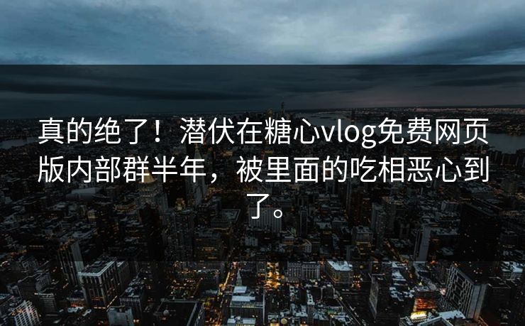 真的绝了！潜伏在糖心vlog免费网页版内部群半年，被里面的吃相恶心到了。